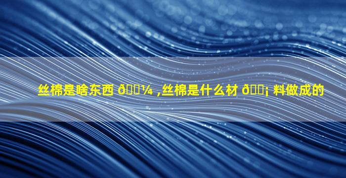 丝棉是啥东西 🌼 ,丝棉是什么材 🐡 料做成的